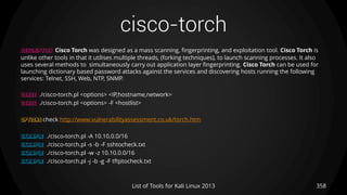 cisco-torch
358List of Tools for Kali Linux 2013
DESCRIPTION Cisco Torch was designed as a mass scanning, fingerprinting, and exploitation tool. Cisco Torch is
unlike other tools in that it utilises multiple threads, (forking techniques), to launch scanning processes. It also
uses several methods to simultaneously carry out application layer fingerprinting. Cisco Torch can be used for
launching dictionary based password attacks against the services and discovering hosts running the following
services: Telnet, SSH, Web, NTP, SNMP.
USAGE ./cisco-torch.pl <options> <IP,hostname,network>
USAGE ./cisco-torch.pl <options> -F <hostlist>
OPTIONS check http://www.vulnerabilityassessment.co.uk/torch.htm
EXAMPLE ./cisco-torch.pl -A 10.10.0.0/16
EXAMPLE ./cisco-torch.pl -s -b -F sshtocheck.txt
EXAMPLE ./cisco-torch.pl -w -z 10.10.0.0/16
EXAMPLE ./cisco-torch.pl -j -b -g -F tftptocheck.txt
 