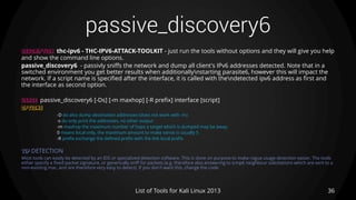 passive_discovery6
36List of Tools for Kali Linux 2013
DESCRIPTION thc-ipv6 - THC-IPV6-ATTACK-TOOLKIT - just run the tools without options and they will give you help
and show the command line options.
passive_discovery6 - passivly sniffs the network and dump all client's IPv6 addresses detected. Note that in a
switched environment you get better results when additionallynstarting parasite6, however this will impact the
network. If a script name is specified after the interface, it is called with thendetected ipv6 address as first and
the interface as second option.
USAGE passive_discovery6 [-Ds] [-m maxhop] [-R prefix] interface [script]
OPTIONS
-D do also dump destination addresses (does not work with -m)
-s do only print the addresses, no other output
-m maxhop the maximum number of hops a target which is dumped may be away.
0 means local only, the maximum amount to make sense is usually 5
-R prefix exchange the defined prefix with the link local prefix
TIP DETECTION
Most tools can easily be detected by an IDS or specialized detection software. This is done on purpose to make rogue usage detection easier. The tools
either specify a fixed packet signature, or generically sniff for packets (e.g. therefore also answering to icmp6 neighbour solicitations which are sent to a
non-existing mac, and are therefore very easy to detect). If you don't want this, change the code.
 