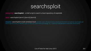 searchsploit
361List of Tools for Kali Linux 2013
DESCRIPTION searchsploit - a shell script to search a local repository of exploitdb
USAGE searchsploit [term1] [term2] [term3]
EXAMPLE searchsploit oracle windows local (Use lower case in the search terms; second and third terms are optional. searchsploit will
search each line of the csv file left to right so order your search terms accordingly. (i.e., 'oracle local' will yield better results than 'local oracle'))
 