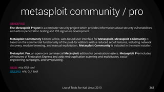 metasploit community / pro
363List of Tools for Kali Linux 2013
DESCRIPTION
The Metasploit Project is a computer security project which provides information about security vulnerabilities
and aids in penetration testing and IDS signature development.
Metasploit Community Edition, a free, web-based user interface for Metasploit. Metasploit Community is
based on the commercial functionality of the paid-for editions with a reduced set of features, including network
discovery, module browsing, and manual exploitation. Metasploit Community is included in the main installer.
Metasploit Pro, an open-core commercial Metasploit edition for penetration testers. Metasploit Pro includes
all features of Metasploit Express and adds web application scanning and exploitation, social
engineering campaigns, and VPN pivoting.
USAGE n/a; GUI tool
EXAMPLE n/a; GUI tool
 