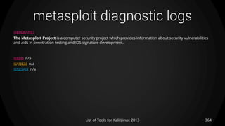 metasploit diagnostic logs
364List of Tools for Kali Linux 2013
DESCRIPTION
The Metasploit Project is a computer security project which provides information about security vulnerabilities
and aids in penetration testing and IDS signature development.
USAGE n/a
OPTIONS n/a
EXAMPLE n/a
 