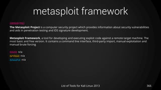 metasploit framework
366List of Tools for Kali Linux 2013
DESCRIPTION
The Metasploit Project is a computer security project which provides information about security vulnerabilities
and aids in penetration testing and IDS signature development.
Metasploit Framework, a tool for developing and executing exploit code against a remote target machine. The
most basic and free version. It contains a command line interface, third-party import, manual exploitation and
manual brute forcing
USAGE n/a
OPTIONS n/a
EXAMPLE n/a
 