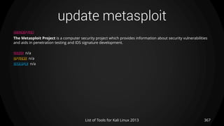 update metasploit
367List of Tools for Kali Linux 2013
DESCRIPTION
The Metasploit Project is a computer security project which provides information about security vulnerabilities
and aids in penetration testing and IDS signature development.
USAGE n/a
OPTIONS n/a
EXAMPLE n/a
 