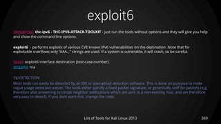exploit6
369List of Tools for Kali Linux 2013
DESCRIPTION thc-ipv6 - THC-IPV6-ATTACK-TOOLKIT - just run the tools without options and they will give you help
and show the command line options.
exploit6 - performs exploits of various CVE known IPv6 vulnerabilities on the destination. Note that for
exploitable overflows only “AAA…” strings are used. If a system is vulnerable, it will crash, so be careful.
USAGE exploit6 interface destination [test-case-number]
EXAMPLE n/a
TIP DETECTION
Most tools can easily be detected by an IDS or specialized detection software. This is done on purpose to make
rogue usage detection easier. The tools either specify a fixed packet signature, or generically sniff for packets (e.g.
therefore also answering to icmp6 neighbor solitications which are sent to a non-existing mac, and are therefore
very easy to detect). If you dont want this, change the code.
 