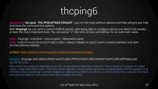 thcping6
37List of Tools for Kali Linux 2013
DESCRIPTION thc-ipv6 - THC-IPV6-ATTACK-TOOLKIT - just run the tools without options and they will give you help
and show the command line options.
With thcping6 we can carft a custom ICMPv6 packet, with being able to configure almost any field in the header,
at least the most important ones. You can put an "x" into src6, srcmac and dstmac for an automatic value.
USAGE thcping6 <interface> <source-ipv6> <destination-ipv6>
USAGE [-af] [-H o:s:v] [-D o:s:v] [-F dst] [-t ttl] [-c class] [-l label] [-d size] [-S port|-U port] interface src6 dst6
[srcmac [dstmac [data]]]
OPTIONS https://github.com/mmoya/thc-ipv6/blob/master/thcping6.c
EXAMPLE thcping6 eth0 2002:5cf9:8214:e472:a00:27ff:fe37:b032 2002:5cf9:8214:e472:290:a9ff:feb0:cac6
TIP DETECTION
Most tools can easily be detected by an IDS or specialized detection software. This is done on purpose to make
rogue usage detection easier. The tools either specify a fixed packet signature, or generically sniff for packets (e.g.
therefore also answering to icmp6 neighbour solicitations which are sent to a non-existing mac, and are therefore
very easy to detect). If you don't want this, change the code.
 