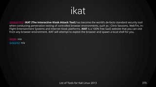 ikat
370List of Tools for Kali Linux 2013
DESCRIPTION iKAT (The Interactive Kiosk Attack Tool) has become the world’s de-facto standard security tool
when conducting penetration testing of controlled browser environments, such as : Citrix Sessions, WebTVs, In-
Flight Entertainment Systems and Internet Kiosk platforms. iKAT is a 100% free SaaS website that you can visit
from any browser environment. iKAT will attempt to exploit the browser and spawn a local shell for you.
USAGE n/a
EXAMPLE n/a
 