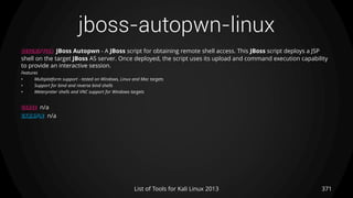 jboss-autopwn-linux
371List of Tools for Kali Linux 2013
DESCRIPTION JBoss Autopwn - A JBoss script for obtaining remote shell access. This JBoss script deploys a JSP
shell on the target JBoss AS server. Once deployed, the script uses its upload and command execution capability
to provide an interactive session.
Features
• Multiplatform support - tested on Windows, Linux and Mac targets
• Support for bind and reverse bind shells
• Meterpreter shells and VNC support for Windows targets
USAGE n/a
EXAMPLE n/a
 