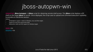 jboss-autopwn-win
372List of Tools for Kali Linux 2013
DESCRIPTION JBoss Autopwn - A JBoss script for obtaining remote shell access. This JBoss script deploys a JSP
shell on the target JBoss AS server. Once deployed, the script uses its upload and command execution capability
to provide an interactive session.
Features
• Multiplatform support - tested on Windows, Linux and Mac targets
• Support for bind and reverse bind shells
• Meterpreter shells and VNC support for Windows targets
USAGE n/a
EXAMPLE n/a
 