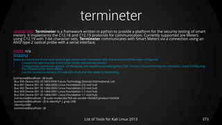 termineter
373List of Tools for Kali Linux 2013
DESCRIPTION Termineter is a framework written in python to provide a platform for the security testing of smart
meters. It implements the C12.18 and C12.19 protocols for communication. Currently supported are Meters
using C12.19 with 7-bit character sets. Termineter communicates with Smart Meters via a connection using an
ANSI type-2 optical probe with a serial interface.
USAGE n/a
EXAMPLE
Below is a summary of the basic steps to get started with Termineter after the environment has been configured.
• Connect the optical probe to the smart meter and start termineter
• Configure the connection options. On Windows, this would be something like COM1 and on Linux something like /dev/ttyS0. Check Configuring
the Connection for more details.
• Use the connect command, this will also check that the meter is responding.
[someone@localhost ~]$ lsusb
Bus 006 Device 002: ID 0403:f458 Future Technology Devices International, Ltd
Bus 001 Device 001: ID 1d6b:0002 Linux Foundation 2.0 root hub
Bus 002 Device 001: ID 1d6b:0002 Linux Foundation 2.0 root hub
Bus 003 Device 001: ID 1d6b:0001 Linux Foundation 1.1 root hub
Bus 004 Device 001: ID 1d6b:0001 Linux Foundation 1.1 root hub
[someone@localhost ~]$ sudo modprobe ftdi-sio vendor=0x0403 product=0xf458
[someone@localhost ~]$ ls /dev/tty* | grep USB
/dev/ttyUSB0
[someone@localhost ~]$
 