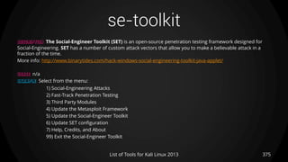 se-toolkit
375List of Tools for Kali Linux 2013
DESCRIPTION The Social-Engineer Toolkit (SET) is an open-source penetration testing framework designed for
Social-Engineering. SET has a number of custom attack vectors that allow you to make a believable attack in a
fraction of the time.
More info: http://www.binarytides.com/hack-windows-social-engineering-toolkit-java-applet/
USAGE n/a
EXAMPLE Select from the menu:
1) Social-Engineering Attacks
2) Fast-Track Penetration Testing
3) Third Party Modules
4) Update the Metasploit Framework
5) Update the Social-Engineer Toolkit
6) Update SET configuration
7) Help, Credits, and About
99) Exit the Social-Engineer Toolkit
 