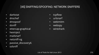 [45] SNIFFING/SPOOFING: NETWORK SNIFFERS
• darkstat
• dnschef
• dnsspoof
• dsniff
• ettercap-graphical
• hexinject
• mailsnarf
• netsniff-ng
• passive_discovery6
• sslsniff
• tcpflow
• urlsnarf
• webmitm
• webspy
• wireshark
376List of Tools for Kali Linux 2013
 