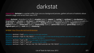 darkstat
377List of Tools for Kali Linux 2013
DESCRIPTION darkstat is a packet sniffer that runs as a background process, gathers all sorts of statistics about
network usage, and serves them over HTTP.
USAGE darkstat [ -iinterface ] [ -r file ] [ --snaplen bytes ] [ --pppoe ] [ --syslog ] [ --verbose ] [ --no-daemon ] [ --
no-promisc ] [ --no-dns ] [ --no-macs ] [ --no-lastseen ] [ -p port ] [-b bindaddr ] [ -f filter ] [ -l network/netmask ] [ --
local-only ] [ --chrootdir ] [ --user username ] [ --daylog filename ] [ --import filename ] [ --exportfilename ] [ --
pidfilefilename ] [ --hosts-max count ] [ --hosts-keep count ] [ --ports-max count ] [ --ports-keep count ] [ --
highest-port port ] [ --wait secs ] [ --hexdump ]
OPTIONS http://linux.die.net/man/8/darkstat
EXAMPLE darkstat -i fxp0 (gather statistics on the fxp0 interface)
EXAMPLE darkstat -i fxp0 -b 192.168.0.1 (account for traffic on the Internet-facing interface, but only serve web pages to our
private local network where we have the IP address 192.168.0.1)
EXAMPLE darkstat -i fxp0 -p 80 (serve web pages on the standard HTTP port)
EXAMPLE darkstat -i fxp0 -f "port 22“ (account for SSH traffic)
EXAMPLE darkstat -i fxp0 -f "not (src net 192.168.0 and dst net 192.168.0)" (don't account for traffic between internal IPs)
 