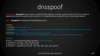 dnsspoof
379List of Tools for Kali Linux 2013
DESCRIPTION dnsspoof forges replies to arbitrary DNS address / pointer queries on the LAN. This is useful in
bypassing hostname-based access controls, or in implementing a variety of man-in-the-middle attacks.
USAGE dnsspoof [-i interface] [-f hostsfile] [expression]
OPTIONS
-i interface Specify the interface to use.
-f hostsfile Specify the pathname of a file in hosts(5) format. Only one hostname allowed per line (no aliases), although hostnames may contain
wildcards (such as *.doubleclick.net).
expression Specify a tcpdump(8) filter expression to select traffic to sniff.
If no hostsfile is specified, replies will be forged for all address queries on the LAN with an answer of the local machine's IP address.
EXAMPLE
# echo 1 > /proc/sys/net/ipv4/ip_forward (enable port forwarding)
# arpspoof -t 192.168.1.245 192.168.1.5 &;
# arpspoof -t 192.168.1.5 192.168.1.245 &;
# dnsspoof -f spoofhosts.txt host 192.168.1.245 and udp port 53
 