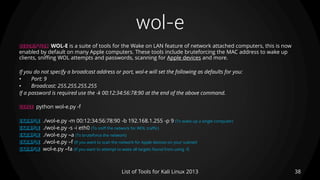 wol-e
38List of Tools for Kali Linux 2013
DESCRIPTION WOL-E is a suite of tools for the Wake on LAN feature of network attached computers, this is now
enabled by default on many Apple computers. These tools include bruteforcing the MAC address to wake up
clients, sniffing WOL attempts and passwords, scanning for Apple devices and more.
If you do not specify a broadcast address or port, wol-e will set the following as defaults for you:
• Port: 9
• Broadcast: 255.255.255.255
If a password is required use the -k 00:12:34:56:78:90 at the end of the above command.
USAGE python wol-e.py -f
EXAMPLE ./wol-e.py -m 00:12:34:56:78:90 -b 192.168.1.255 -p 9 (To wake up a single computer)
EXAMPLE ./wol-e.py -s -i eth0 (To sniff the network for WOL traffic)
EXAMPLE ./wol-e.py –a (To bruteforce the network)
EXAMPLE ./wol-e.py –f (If you want to scan the network for Apple devices on your subnet)
EXAMPLE wol-e.py –fa (If you want to attempt to wake all targets found from using -f)
 
