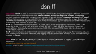 dsniff
380List of Tools for Kali Linux 2013
DESCRIPTION dSniff - is a set of password sniffing and network traffic analysis tools to parse different application
protocols and extract relevant information. dsniff, filesnarf, mailsnarf, msgsnarf, urlsnarf, and webspy
passively monitor a network for interesting data (passwords, e-mail, files, etc.). arpspoof, dnsspoof, and macof
facilitate the interception of network traffic normally unavailable to an attacker (e.g., due to layer-2 switching).
sshmitm and webmitm implement active man-in-the-middle attacks against redirected SSH and HTTPS sessions
by exploiting weak bindings in ad-hoc PKI.
dsniff is a password sniffer which handles FTP, Telnet, SMTP, HTTP, POP, poppass, NNTP, IMAP, SNMP, LDAP,
Rlogin, RIP, OSPF, PPTP MS-CHAP, NFS, VRRP, YP/NIS, SOCKS, X11, CVS, IRC, AIM, ICQ, Napster, PostgreSQL,
Meeting Maker, Citrix ICA, Symantec pcAnywhere, NAI Sniffer, Microsoft SMB, Oracle SQL*Net, Sybase and
Microsoft SQL protocols.
dsniff automatically detects and minimally parses each application protocol, only saving the interesting bits, and
uses Berkeley DB as its output file format, only logging unique authentication attempts. Full TCP/IP reassembly is
provided by libnids.
USAGE dsniff [-c] [-d] [-m] [-n] [-i interface | -p pcapfile] [-s snaplen] [-f services] [-t trigger[,...]]] [-r|-w savefile]
[expression]
OPTIONS http://linux.die.net/man/8/dsniff
EXAMPLE dsniff -ni eth0 (The following example demonstrates how to use dsniff to an ftp sessions)
 