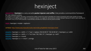 hexinject
382List of Tools for Kali Linux 2013
DESCRIPTION HexInject is a very versatile packet injector and sniffer, that provide a command-line framework
for raw network access.
It's designed to work together with others command-line utilities, and for this reason it facilitates the creation of powerful shell scripts capable of reading,
intercepting and modifying network traffic in a transparent manner. In a single line, why should you consider hexinject? Because it's able to inject anything into
the network, and, for the TCP/IP protocols, it automatically calculates the checksum and the packet size fields.
USAGE hexinject <mode> <options>
OPTIONS http://www.securitytube-tools.net/index.php@title=Hexinject.html
EXAMPLE hexinject -s -i eth0 -c 1 -f 'arp' | replace '06 04 00 01' '06 04 00 02' | hexinject -p -i eth0
EXAMPLE hexinject -s -i eth0 -c 1 -f 'src host 192.168.1.9' | hexinject -p -i eth1
EXAMPLE hexinject -s -i mon0
EXAMPLE hexinject -s -r -i mon1 | strings
 