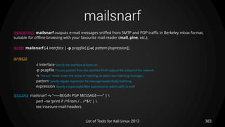 mailsnarf
383List of Tools for Kali Linux 2013
DESCRIPTION mailsnarf outputs e-mail messages sniffed from SMTP and POP traffic in Berkeley mbox format,
suitable for offline browsing with your favourite mail reader (mail, pine, etc.).
USAGE mailsnarf [-i interface | -p pcapfile] [[-v] pattern [expression]]
OPTIONS
-i interface Specify the interface to listen on.
-p pcapfile Process packets from the specified PCAP capture file instead of the network.
-v "Versus" mode. Invert the sense of matching, to select non-matching messages.
pattern Specify regular expression for message header/body matching.
expression Specify a tcpdump(8) filter expression to select traffic to sniff.
EXAMPLE mailsnarf –v “-----BEGIN PGP MESSAGE-----” | 
perl –ne ‘print if /^From / .. /^$/;’ | 
tee insecure-mail-headers
 