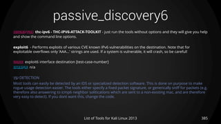 passive_discovery6
385List of Tools for Kali Linux 2013
DESCRIPTION thc-ipv6 - THC-IPV6-ATTACK-TOOLKIT - just run the tools without options and they will give you help
and show the command line options.
exploit6 - Performs exploits of various CVE known IPv6 vulnerabilities on the destination. Note that for
exploitable overflows only 'AAA...' strings are used. If a system is vulnerable, it will crash, so be careful!
USAGE exploit6 interface destination [test-case-number]
EXAMPLE n/a
TIP DETECTION
Most tools can easily be detected by an IDS or specialized detection software. This is done on purpose to make
rogue usage detection easier. The tools either specify a fixed packet signature, or generically sniff for packets (e.g.
therefore also answering to icmp6 neighbor solitications which are sent to a non-existing mac, and are therefore
very easy to detect). If you dont want this, change the code.
 