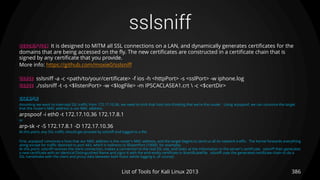 sslsniff
386List of Tools for Kali Linux 2013
DESCRIPTION It is designed to MITM all SSL connections on a LAN, and dynamically generates certificates for the
domains that are being accessed on the fly. The new certificates are constructed in a certificate chain that is
signed by any certificate that you provide.
More info: https://github.com/moxie0/sslsniff
USAGE sslsniff -a -c <path/to/your/certificate> -f ios -h <httpPort> -s <sslPort> -w iphone.log
USAGE ./sslsniff -t -s <$listenPort> -w <$logFile> -m IPSCACLASEA1.crt  -c <$certDir>
EXAMPLE
Assuming we want to intercept SSL traffic from 172.17.10.36, we need to trick that host into thinking that we're the router. Using arpspoof, we can convince the target
that the router's MAC address is our MAC address.
arpspoof -i eth0 -t 172.17.10.36 172.17.8.1
or
arp-sk -r -S 172.17.8.1 -D 172.17.10.36
At this point, any SSL traffic should get proxied by sslsniff and logged to a file.
First, arpspoof convinces a host that our MAC address is the router's MAC address, and the target begins to send us all its network traffic. The kernel forwards everything
along except for traffic destined to port 443, which it redirects to $listenPort (10000, for example).
At this point, sslsniff receives the client connection, makes a connection to the real SSL site, and looks at the information in the server's certificate. sslsniff then generates
a new certificate with an identical Distinguished Name and signs it with the end-entity certificate in $certificateFile. sslsniff uses the generated certificate chain to do a
SSL handshake with the client and proxy data between both hosts (while logging it, of course).
 
