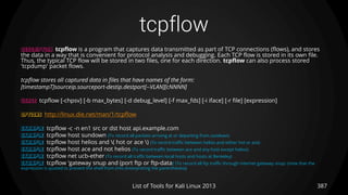 tcpflow
387List of Tools for Kali Linux 2013
DESCRIPTION tcpflow is a program that captures data transmitted as part of TCP connections (flows), and stores
the data in a way that is convenient for protocol analysis and debugging. Each TCP flow is stored in its own file.
Thus, the typical TCP flow will be stored in two files, one for each direction. tcpflow can also process stored
'tcpdump' packet flows.
tcpflow stores all captured data in files that have names of the form:
[timestampT]sourceip.sourceport-destip.destport[--VLAN][cNNNN]
USAGE tcpflow [-chpsv] [-b max_bytes] [-d debug_level] [-f max_fds] [-i iface] [-r file] [expression]
OPTIONS http://linux.die.net/man/1/tcpflow
EXAMPLE tcpflow -c -n en1 src or dst host api.example.com
EXAMPLE tcpflow host sundown (To record all packets arriving at or departing from sundown)
EXAMPLE tcpflow host helios and ( hot or ace ) (To record traffic between helios and either hot or ace)
EXAMPLE tcpflow host ace and not helios (To record traffic between ace and any host except helios)
EXAMPLE tcpflow net ucb-ether (To record all traffic between local hosts and hosts at Berkeley)
EXAMPLE tcpflow 'gateway snup and (port ftp or ftp-data)‘ (To record all ftp traffic through internet gateway snup: (note that the
expression is quoted to prevent the shell from (mis-)interpreting the parentheses))
 