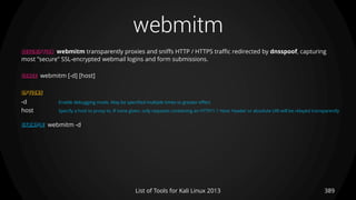 webmitm
389List of Tools for Kali Linux 2013
DESCRIPTION webmitm transparently proxies and sniffs HTTP / HTTPS traffic redirected by dnsspoof, capturing
most "secure" SSL-encrypted webmail logins and form submissions.
USAGE webmitm [-d] [host]
OPTIONS
-d Enable debugging mode. May be specified multiple times to greater effect
host Specify a host to proxy to. If none given, only requests containing an HTTP/1.1 Host: header or absolute URI will be relayed transparently
EXAMPLE webmitm -d
 