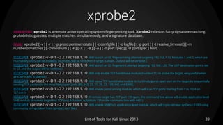xprobe2
39List of Tools for Kali Linux 2013
DESCRIPTION xprobe2 is a remote active operating system fingerprinting tool. Xprobe2 relies on fuzzy signature matching,
probabilistic guesses, multiple matches simultaneously, and a signature database.
USAGE xprobe2 [ -v ] [ -r ] [ -p proto:portnum:state ] [ -c configfile ] [ -o logfile ] [ -p port ] [ -t receive_timeout ] [ -m
numberofmatches ] [ -D modnum ] [ -F ] [ -X ] [ -B ] [ -A ] [ -T port spec ] [ -U port spec ] host
EXAMPLE xprobe2 -v -D 1 -D 2 192.168.1.10 (Will launch an OS fingerprinting attempt targeting 192.168.1.10. Modules 1 and 2, which are
reachability tests, will be disabled, so probes will be sent even if target is down. Output will be verbose.)
EXAMPLE xprobe2 -v -D 1 -D 2 192.168.1.10 (Will launch an OS fingerprint attempt targeting 192.168.1.20. The UDP destination port is set
to 53, and the output will be verbose.)
EXAMPLE xprobe2 -v -D 1 -D 2 192.168.1.10 (Will only enable TCP handshake module (number 11) to probe the target, very useful when
all ICMP traffic is filtered.)
EXAMPLE xprobe2 -v -D 1 -D 2 192.168.1.10 (Will cause TCP handshake module to try blindly guess open port on the target by sequentially
sending TCP packets to the most likely open ports (80, 443, 23, 21, 25, 22, 139, 445 and 6000).)
EXAMPLE xprobe2 -v -D 1 -D 2 192.168.1.10 (Will enable portscanning module, which will scan TCP ports starting from 1 to 1024 on
127.0.0.1)
EXAMPLE xprobe2 -v -D 1 -D 2 192.168.1.10 (If remote target has TCP port 139 open, the command line above will enable application level
SMB module (if remote target has TCP port 445 open, substitute 139 in the command line with 445).)
EXAMPLE xprobe2 -v -D 1 -D 2 192.168.1.10 (Will enable SNMPv2c application level module, which will try to retrieve sysDescr.0 OID using
community strings taken from xprobe2.conf file.)
 