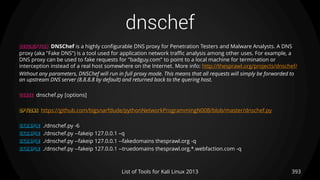 dnschef
393List of Tools for Kali Linux 2013
DESCRIPTION DNSChef is a highly configurable DNS proxy for Penetration Testers and Malware Analysts. A DNS
proxy (aka "Fake DNS") is a tool used for application network traffic analysis among other uses. For example, a
DNS proxy can be used to fake requests for "badguy.com" to point to a local machine for termination or
interception instead of a real host somewhere on the Internet. More info: http://thesprawl.org/projects/dnschef/
Without any parameters, DNSChef will run in full proxy mode. This means that all requests will simply be forwarded to
an upstream DNS server (8.8.8.8 by default) and returned back to the quering host.
USAGE dnschef.py [options]
OPTIONS https://github.com/bigsnarfdude/pythonNetworkProgrammingN00B/blob/master/dnschef.py
EXAMPLE ./dnschef.py -6
EXAMPLE ./dnschef.py --fakeip 127.0.0.1 –q
EXAMPLE ./dnschef.py --fakeip 127.0.0.1 --fakedomains thesprawl.org -q
EXAMPLE ./dnschef.py --fakeip 127.0.0.1 --truedomains thesprawl.org,*.webfaction.com -q
 