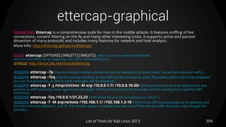 ettercap-graphical
394List of Tools for Kali Linux 2013
DESCRIPTION Ettercap is a comprehensive suite for man in the middle attacks. It features sniffing of live
connections, content filtering on the fly and many other interesting tricks. It supports active and passive
dissection of many protocols and includes many features for network and host analysis.
More info: http://ettercap.github.io/ettercap/
USAGE ettercap [OPTIONS] [TARGET1] [TARGET2] TARGET is in the form MAC/IPs/IPv6/PORTs
where IPs and PORTs can be ranges (e.g. /192.168.0.1-30,40,50/20,22,25)
OPTIONS http://linux.die.net/man/8/ettercap
EXAMPLE ettercap –Tp (Use the console interface and do not put the interface in promisc mode. You will see only your traffic.)
EXAMPLE ettercap –Tzq (Use the console interface, do not ARP scan the net and be quiet. The packet content will not be displayed,
but user and passwords, as well as other messages, will be displayed.)
EXAMPLE ettercap -T -j /tmp/victims -M arp /10.0.0.1-7/ /10.0.0.10-20/ (Will load the hosts list from /tmp/victims and
perform an ARP poisoning attack against the two target. The list will be joined with the target and the resulting list is used for ARP
poisoning.)
EXAMPLE ettercap -Tzq /10.0.0.1/21,22,23 (Sniff telnet, ftp and ssh connections to 10.0.0.1.)
EXAMPLE ettercap -T -M arp:remote /192.168.1.1/ /192.168.1.2-10 (Perform the ARP poisoning against the gateway and
the host in the lan between 2 and 10. The 'remote' option is needed to be able to sniff the remote traffic the hosts make through the
gateway.)
 