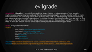 evilgrade
395List of Tools for Kali Linux 2013
DESCRIPTION Evilgrade is a modular framework that allows the user to take advantage of poor upgrade
implementations by injecting fake updates. This framework comes into play when the attacker is able to make
traffic redirection, and such thing can be done in several ways such as: DNS tampering, DNS Cache Poisoning,
ARP spoofing Wi-Fi Access Point impersonation, DHCP hijacking with your favourite tools. This way you can easy
take control of a fully patched machine during a penetration test in a clean and easy way. The main idea behind
the is to show the amount of trivial errors in the update process of mainstream applications.
USAGE ./evilgrade show modules
OPTIONS
-show <object> Used to show different information.
-conf <object> Enter to the configure mode.
-set <option> “value” Configures different options.
-start Services starts.
-stop Services stops.
-status Services status.
EXAMPLE http://r00tsec.blogspot.co.uk/2011/07/hacking-with-evilgrade-on-backtrack5.html
EXAMPLE https://forum.intern0t.org/offensive-guides-information/761-how-use-evilgrade.html
 