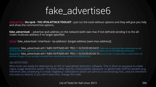 fake_advertise6
396List of Tools for Kali Linux 2013
DESCRIPTION thc-ipv6 - THC-IPV6-ATTACK-TOOLKIT - just run the tools without options and they will give you help
and show the command line options.
fake_advertise6 - advertise ipv6 address on the network (with own mac if not defined) sending it to the all-
nodes multicast address if no target specified.
USAGE fake_advertise6 <interface> <ip-address> [target-address [own-mac-address]]
EXAMPLE fake_advertise6 eth1 fe80::fd:ff:fe00:401 ff02::1 02:fd:00:00:04:01 (With the thc-ipv6 tool fake_advertise6 we will
advertise Ethernet addresses for that host. To send a Neighbor Advertisement (NA) with valid parameters, we use the following command)
EXAMPLE fake_advertise6 eth1 fe80::fd:ff:fe00:401 ff02::1 02:fd:00:00:04:10 (Such an alert is raised when a node's Ethernet
address changes. In our example, we advertise a new Etherner address 02:fd:00:00:04:10)
TIP DETECTION
Most tools can easily be detected by an IDS or specialized detection software. This is done on purpose to make
rogue usage detection easier. The tools either specify a fixed packet signature, or generically sniff for packets (e.g.
therefore also answering to icmp6 neighbour solicitations which are sent to a non-existing mac, and are therefore
very easy to detect). If you don't want this, change the code.
 