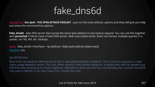 fake_dns6d
397List of Tools for Kali Linux 2013
DESCRIPTION thc-ipv6 - THC-IPV6-ATTACK-TOOLKIT - just run the tools without options and they will give you help
and show the command line options.
fake_dns6d - fake DNS server that serves the same ipv6 address to any lookup request. You can use this together
with parasite6 if clients have a fixed DNS server. Note: very simple server. Does not honour multiple queries in a
packet, nor NS, MX, etc. lookups.
USAGE fake_dns6d <interface> <ip-address> [fake-ipv6-address [fake-mac]]
EXAMPLE n/a
TIP DETECTION
Most tools can easily be detected by an IDS or specialized detection software. This is done on purpose to make
rogue usage detection easier. The tools either specify a fixed packet signature, or generically sniff for packets (e.g.
therefore also answering to icmp6 neighbour solicitations which are sent to a non-existing mac, and are therefore
very easy to detect). If you don't want this, change the code.
 