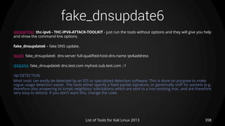 fake_dnsupdate6
398List of Tools for Kali Linux 2013
DESCRIPTION thc-ipv6 - THC-IPV6-ATTACK-TOOLKIT - just run the tools without options and they will give you help
and show the command line options.
fake_dnsupdate6 – fake DNS update.
USAGE fake_dnsupdate6 dns-server full-qualified-host-dns-name ipv6address
EXAMPLE fake_dnsupdate6 dns.test.com myhost.sub.test.com ::1
TIP DETECTION
Most tools can easily be detected by an IDS or specialized detection software. This is done on purpose to make
rogue usage detection easier. The tools either specify a fixed packet signature, or generically sniff for packets (e.g.
therefore also answering to icmp6 neighbour solicitations which are sent to a non-existing mac, and are therefore
very easy to detect). If you don't want this, change the code.
 