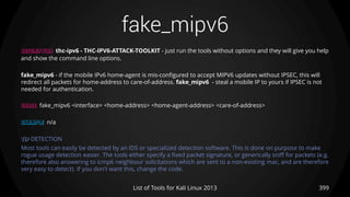 fake_mipv6
399List of Tools for Kali Linux 2013
DESCRIPTION thc-ipv6 - THC-IPV6-ATTACK-TOOLKIT - just run the tools without options and they will give you help
and show the command line options.
fake_mipv6 - if the mobile IPv6 home-agent is mis-configured to accept MIPV6 updates without IPSEC, this will
redirect all packets for home-address to care-of-address. fake_mipv6 - steal a mobile IP to yours if IPSEC is not
needed for authentication.
USAGE fake_mipv6 <interface> <home-address> <home-agent-address> <care-of-address>
EXAMPLE n/a
TIP DETECTION
Most tools can easily be detected by an IDS or specialized detection software. This is done on purpose to make
rogue usage detection easier. The tools either specify a fixed packet signature, or generically sniff for packets (e.g.
therefore also answering to icmp6 neighbour solicitations which are sent to a non-existing mac, and are therefore
very easy to detect). If you don't want this, change the code.
 