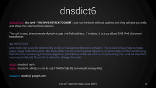 dnsdict6
DESCRIPTION thc-ipv6 - THC-IPV6-ATTACK-TOOLKIT - just run the tools without options and they will give you help
and show the command line options.
The tool is used to enumerate domain to get the IPv6 address , if it exists. It is a parallized DNS IPv6 dictionary
bruteforcer.
TIP DETECTION
Most tools can easily be detected by an IDS or specialized detection software. This is done on purpose to make
rogue usage detection easier. The tools either specify a fixed packet signature, or generically sniff for packets (e.g.
therefore also answering to icmp6 neighbour solicitations which are sent to a non-existing mac, and are therefore
very easy to detect). If you don't want this, change the code.
USAGE dnsdict6 <url>
USAGE dnsdict6 [-d46] [-s|-m|-l|-x] [-t THREADS] [-D] domain [dictionary-file]
EXAMPLE dnsdict6 google.com
4List of Tools for Kali Linux 2013
 