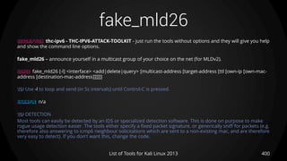 fake_mld26
400List of Tools for Kali Linux 2013
DESCRIPTION thc-ipv6 - THC-IPV6-ATTACK-TOOLKIT - just run the tools without options and they will give you help
and show the command line options.
fake_mld26 – announce yourself in a multicast group of your choice on the net (for MLDv2).
USAGE fake_mld26 [-l] <interface> <add|delete|query> [multicast-address [target-address [ttl [own-ip [own-mac-
address [destination-mac-address]]]]]]
TIP Use -l to loop and send (in 5s intervals) until Control-C is pressed.
EXAMPLE n/a
TIP DETECTION
Most tools can easily be detected by an IDS or specialized detection software. This is done on purpose to make
rogue usage detection easier. The tools either specify a fixed packet signature, or generically sniff for packets (e.g.
therefore also answering to icmp6 neighbour solicitations which are sent to a non-existing mac, and are therefore
very easy to detect). If you don't want this, change the code.
 