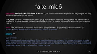 fake_mld6
401List of Tools for Kali Linux 2013
DESCRIPTION thc-ipv6 - THC-IPV6-ATTACK-TOOLKIT - just run the tools without options and they will give you help
and show the command line options.
fake_mld6 - advertise yourself in a multicast group of your choice on the net. Query ask on the network who is
listening to multicast address. Ad(d)vertise or delete yourself - or anyone you want - in a multicast group of your
choice
USAGE fake_mld6 <interface> <multicast-address> [[target-address] [[ttl] [[own-ip] [own-mac-address]]]]
TIP Use -l to loop and send (in 5s intervals) until Control-C is pressed.
EXAMPLE n/a
TIP DETECTION
Most tools can easily be detected by an IDS or specialized detection software. This is done on purpose to make
rogue usage detection easier. The tools either specify a fixed packet signature, or generically sniff for packets (e.g.
therefore also answering to icmp6 neighbour solicitations which are sent to a non-existing mac, and are therefore
very easy to detect). If you don't want this, change the code.
 