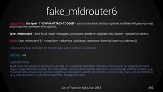 fake_mldrouter6
402List of Tools for Kali Linux 2013
DESCRIPTION thc-ipv6 - THC-IPV6-ATTACK-TOOLKIT - just run the tools without options and they will give you help
and show the command line options.
fake_mldrouter6 – fake MLD router messages. Announce, delete or solicitate MLD router - yourself or others.
USAGE fake_mldrouter6 [-l] <interface> <advertise|solicitate|terminate> [own-ip [own-mac-address]]
TIP Use -l to loop and send (in 5s intervals) until Control-C is pressed.
EXAMPLE n/a
TIP DETECTION
Most tools can easily be detected by an IDS or specialized detection software. This is done on purpose to make
rogue usage detection easier. The tools either specify a fixed packet signature, or generically sniff for packets (e.g.
therefore also answering to icmp6 neighbour solicitations which are sent to a non-existing mac, and are therefore
very easy to detect). If you don't want this, change the code.
 
