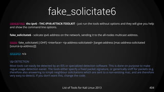 fake_solicitate6
404List of Tools for Kali Linux 2013
DESCRIPTION thc-ipv6 - THC-IPV6-ATTACK-TOOLKIT - just run the tools without options and they will give you help
and show the command line options.
fake_solicitate6 - solicate ipv6 address on the network, sending it to the all-nodes multicast address.
USAGE fake_solicitate6 [-DHF] <interface> <ip-address-solicitated> [target-address [mac-address-solicitated
[source-ip-address]]]
EXAMPLE n/a
TIP DETECTION
Most tools can easily be detected by an IDS or specialized detection software. This is done on purpose to make
rogue usage detection easier. The tools either specify a fixed packet signature, or generically sniff for packets (e.g.
therefore also answering to icmp6 neighbour solicitations which are sent to a non-existing mac, and are therefore
very easy to detect). If you don't want this, change the code.
 