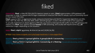fiked
405List of Tools for Kali Linux 2013
DESCRIPTION fiked - a fake IKE PSK+XAUTH daemon based on vpnc. Fiked impersonates a VPN gateway's IKE
responder in order to capture XAUTH login credentials in insecure PSK+XAUTH setups, such as commonly found
in Cisco based VPN sites.
Fiked supports IKEv1 in aggressive mode, using pre-shared keys and XAUTH. Supported algorithms are DES,
3DES, AES-128, AES-192, AES-256; MD5, SHA1; and DH groups 1, 2 and 5. IKE main mode is not supported.
To actually implement an attack against a VPN site, you have to intercept the IKE traffic to the VPN gateway and
redirect it to fiked. Your options include hostap or ARP poisoning, and usually will require some (e.g., pf)
redirection magic, depending on the situation.
USAGE fiked [-rdqhV] -g gateway -k id:secret [-u user] [-l file] [-L file]
OPTIONS http://www.irongeek.com/i.php?page=backtrack-r1-man-pages/fiked
EXAMPLE fiked -g 10.0.0.1 -k group1:g3h31m -k group2:s3kr3t -l account.log (To impersonate gateway 10.0.0.1
using secrets for group ids group1 and group2, writing results to file account.log)
EXAMPLE fiked -g 10.0.0.1 -k group1:g3h31m -l account.log -d -L fiked.log (The same with only one key, and running as a
daemon logging to file fiked.log)
 