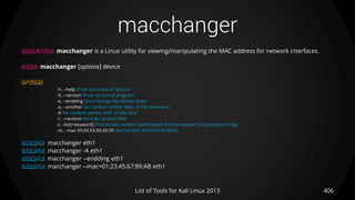 macchanger
406List of Tools for Kali Linux 2013
DESCRIPTION macchanger is a Linux utility for viewing/manipulating the MAC address for network interfaces.
USAGE macchanger [options] device
OPTIONS
-h, --help Show summary of options
-V, --version Show version of program
-e, --endding Don't change the vendor bytes
-a, --another Set random vendor MAC of the same kind
-A Set random vendor MAC of any kind
-r, --random Set fully random MAC
-l, --list[=keyword] Print known vendors (with keyword in the vendor's description string)
-m, --mac XX:XX:XX:XX:XX:XX Set the MAC XX:XX:XX:XX:XX:XX
EXAMPLE macchanger eth1
EXAMPLE macchanger -A eth1
EXAMPLE macchanger --endding eth1
EXAMPLE macchanger --mac=01:23:45:67:89:AB eth1
 
