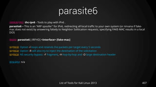 parasite6
407List of Tools for Kali Linux 2013
DESCRIPTION thc-ipv6 - Tools to play with IPv6 .
parasite6 – This is an "ARP spoofer" for IPv6, redirecting all local traffic to your own system (or nirvana if fake-
mac does not exist) by answering falsely to Neighbor Solitication requests, specifying FAKE-MAC results in a local
DOS
USAGE parasite6 [-lRFHD] <interface> [fake-mac]
OPTIONS Option -l loops and resends the packets per target every 5 seconds
OPTIONS Option -R will also try to inject the destination of the solicitation
OPTIONS NS security bypass: -F fragment, -H hop-by-hop and -D large destination header
EXAMPLE n/a
 