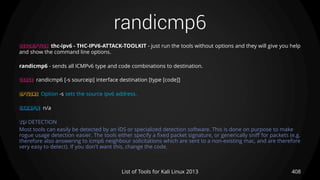 randicmp6
408List of Tools for Kali Linux 2013
DESCRIPTION thc-ipv6 - THC-IPV6-ATTACK-TOOLKIT - just run the tools without options and they will give you help
and show the command line options.
randicmp6 - sends all ICMPv6 type and code combinations to destination.
USAGE randicmp6 [-s sourceip] interface destination [type [code]]
OPTIONS Option -s sets the source ipv6 address.
EXAMPLE n/a
TIP DETECTION
Most tools can easily be detected by an IDS or specialized detection software. This is done on purpose to make
rogue usage detection easier. The tools either specify a fixed packet signature, or generically sniff for packets (e.g.
therefore also answering to icmp6 neighbour solicitations which are sent to a non-existing mac, and are therefore
very easy to detect). If you don't want this, change the code.
 