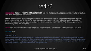 redir6
410List of Tools for Kali Linux 2013
DESCRIPTION thc-ipv6 - THC-IPV6-ATTACK-TOOLKIT - just run the tools without options and they will give you help
and show the command line options.
redir6 - redirect traffic to you intelligently (man-in-the-middle) with a clever icmp6 redirect spoofer. Implant a
route into victim-ip, which redirects all traffic to target-ip to new-ip. You must know the router which would
handle the route. If the new-router-mac does not exist, this results in a DOS. If the TTL of the target is not 64,
then specify this is the last option.
USAGE redir6 <interface> <victim-ip> <target-ip> <original-router> <new-router> [new-router-mac] [hop-limit]
EXAMPLE n/a
TIP DETECTION
Most tools can easily be detected by an IDS or specialized detection software. This is done on purpose to make
rogue usage detection easier. The tools either specify a fixed packet signature, or generically sniff for packets (e.g.
therefore also answering to icmp6 neighbour solicitations which are sent to a non-existing mac, and are therefore
very easy to detect). If you don't want this, change the code.
 