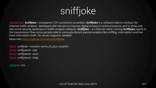 sniffjoke
411List of Tools for Kali Linux 2013
DESCRIPTION SniffJoke - transparent TCP connection scrambler. SniffJoke is a software able to confuse the
Internet traffic analysis, developed with the aim to improve digital privacy in communications and to show and
test some security weakness in traffic analysis software. SniffJoke - an internet client running SniffJoke injects in
the transmission flow some packets able to seriously disturb passive analysis like sniffing, interception and low
level information theft. No server supports needed!
More info: https://github.com/vecna/sniffjoke
USAGE sniffjoke --location name_of_your_location
USAGE sniffjokectl –stat
USAGE sniffjokectl –start
USAGE sniffjokectl --help
EXAMPLE n/a
 