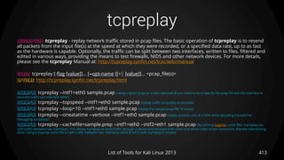 tcpreplay
413List of Tools for Kali Linux 2013
DESCRIPTION tcpreplay - replay network traffic stored in pcap files. The basic operation of tcpreplay is to resend
all packets from the input file(s) at the speed at which they were recorded, or a specified data rate, up to as fast
as the hardware is capable. Optionally, the traffic can be split between two interfaces, written to files, filtered and
edited in various ways, providing the means to test firewalls, NIDS and other network devices. For more details,
please see the tcpreplay Manual at: http://tcpreplay.synfin.net/trac/wiki/manual
USAGE tcpreplay [-flag [value]]... [--opt-name [[=| ]value]]... <pcap_file(s)>
OPTIONS http://tcpreplay.synfin.net/tcpreplay.html
EXAMPLE tcpreplay --intf1=eth0 sample.pcap (replay a given pcap as it was captured all you need to do is specify the pcap file and the interface to
send the traffic out interface 'eth0')
EXAMPLE tcpreplay --topspeed --intf1=eth0 sample.pcap (replay traffic as quickly as possible)
EXAMPLE tcpreplay --loop=10 --intf1=eth0 sample.pcap (replay the sample.pcap file 10 times)
EXAMPLE tcpreplay --oneatatime --verbose --intf1=eth0 sample.pcap (replay packets, one at a time while decoding it (useful for
debugging purposes))
EXAMPLE tcpreplay --cachefile=sample.prep --intf1=eth0 --intf2=eth1 sample.pcap (By utilizing tcpprep cache files, tcpreplay can
split traffic between two interfaces. This allows tcpreplay to send traffic through a device and emulate both client and server sides of the connection, thereby maintaining
state. Using a tcpprep cache file to split traffic between two interfaces (eth0 & eth1) with tcpreplay is simple)
 