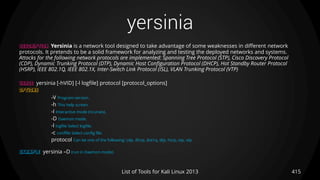 yersinia
415List of Tools for Kali Linux 2013
DESCRIPTION Yersinia is a network tool designed to take advantage of some weaknesses in different network
protocols. It pretends to be a solid framework for analyzing and testing the deployed networks and systems.
Attacks for the following network protocols are implemented: Spanning Tree Protocol (STP), Cisco Discovery Protocol
(CDP), Dynamic Trunking Protocol (DTP), Dynamic Host Configuration Protocol (DHCP), Hot Standby Router Protocol
(HSRP), IEEE 802.1Q, IEEE 802.1X, Inter-Switch Link Protocol (ISL), VLAN Trunking Protocol (VTP)
USAGE yersinia [-hVID] [-l logfile] protocol [protocol_options]
OPTIONS
-V Program version.
-h This help screen.
-I Interactive mode (ncurses).
-D Daemon mode.
-l logfile Select logfile.
-c conffile Select config file.
protocol Can be one of the following: cdp, dhcp, dot1q, dtp, hsrp, stp, vtp
EXAMPLE yersinia –D (run in Daemon mode)
 