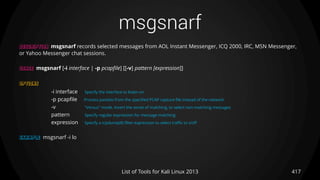 msgsnarf
417List of Tools for Kali Linux 2013
DESCRIPTION msgsnarf records selected messages from AOL Instant Messenger, ICQ 2000, IRC, MSN Messenger,
or Yahoo Messenger chat sessions.
USAGE msgsnarf [-i interface | -p pcapfile] [[-v] pattern [expression]]
OPTIONS
-i interface Specify the interface to listen on
-p pcapfile Process packets from the specified PCAP capture file instead of the network.
-v "Versus" mode. Invert the sense of matching, to select non-matching messages
pattern Specify regular expression for message matching
expression Specify a tcpdump(8) filter expression to select traffic to sniff
EXAMPLE msgsnarf -i lo
 