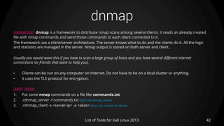 dnmap
42List of Tools for Kali Linux 2013
DESCRIPTION dnmap is a framework to distribute nmap scans among several clients. It reads an already created
file with nmap commands and send those commands to each client connected to it.
The framework use a client/server architecture. The server knows what to do and the clients do it. All the logic
and statistics are managed in the server. Nmap output is stored on both server and client.
Usually you would want this if you have to scan a large group of hosts and you have several different internet
connections (or friends that want to help you).
• Clients can be run on any computer on Internet. Do not have to be on a local cluster or anything.
• It uses the TLS protocol for encryption.
BASIC USAGE
1. Put some nmap commands on a file like commands.txt
2. ./dnmap_server -f commands.txt (Start the dnmap_server)
3. ./dnmap_client -s <server-ip> -a <alias> (Start any number of clients)
 