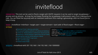 inviteflood
420List of Tools for Kali Linux 2013
DESCRIPTION This tool can be used to flood a target with INVITE requests it can be used to target sip gateways /
proxies and sip phones. As long the tool keeps flooding the sip gateway it will prevent users from making phone
calls. You can flood the sip proxy with an inexistent extension thus making it generating a 404 not found just to
keep it busy.
USAGE ./inviteflood <interface> <target user> <target domain> <ipv4 addr of flood target> <flood stage>
OPTIONS
-a flood tool "From:" alias (e.g. jane.doe)
-i IPv4 source IP address [default is IP address of interface]
-S srcPort (0 - 65535) [default is well-known discard port 9]
-D destPort (0 - 65535) [default is well-known SIP port 5060]
-l lineString line used by SNOM [default is blank]
-s sleep time btwn INVITE msgs (usec)
-h help - print this usage
-v verbose output mode
EXAMPLE ./inviteflood eth0 201 192.168.1.104 192.168.1.104 10000000
interface (e.g. eth0)
target user (e.g. "" or john.doe or 5000 or "1+210-555-1212")
target domain (e.g. enterprise.com or an IPv4 address)
IPv4 addr of flood target (ddd.ddd.ddd.ddd)
flood stage (i.e. number of packets)
 