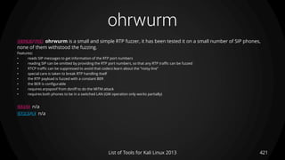 ohrwurm
421List of Tools for Kali Linux 2013
DESCRIPTION ohrwurm is a small and simple RTP fuzzer, it has been tested it on a small number of SIP phones,
none of them withstood the fuzzing.
Features:
• reads SIP messages to get information of the RTP port numbers
• reading SIP can be omitted by providing the RTP port numbers, so that any RTP traffic can be fuzzed
• RTCP traffic can be suppressed to avoid that codecs learn about the “noisy line”
• special care is taken to break RTP handling itself
• the RTP payload is fuzzed with a constant BER
• the BER is configurable
• requires arpspoof from dsniff to do the MITM attack
• requires both phones to be in a switched LAN (GW operation only works partially)
USAGE n/a
EXAMPLE n/a
 
